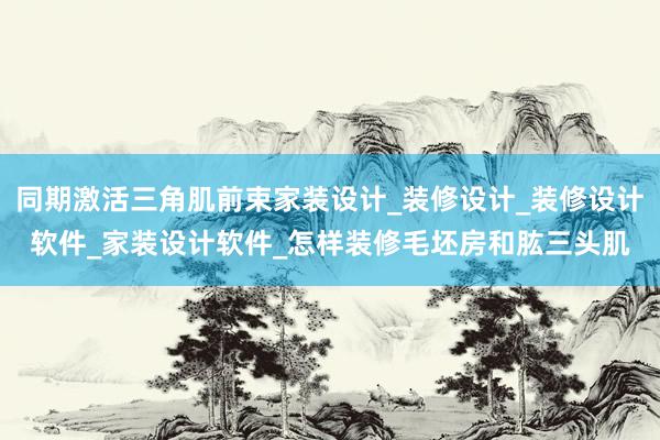 同期激活三角肌前束家装设计_装修设计_装修设计软件_家装设计软件_怎样装修毛坯房和肱三头肌